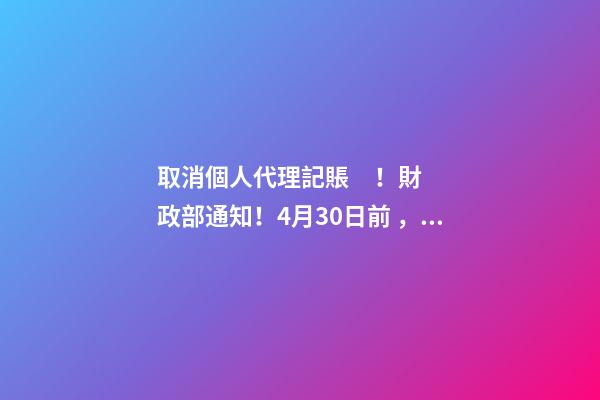 取消個人代理記賬！財政部通知！4月30日前，所有機構(gòu)必須完成這項工作！否則…